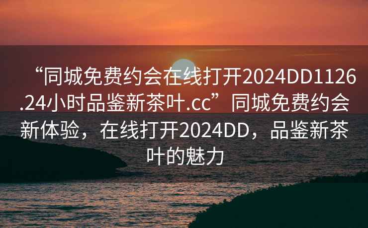 “同城免费约会在线打开2024DD1126.24小时品鉴新茶叶.cc”同城免费约会新体验，在线打开2024DD，品鉴新茶叶的魅力