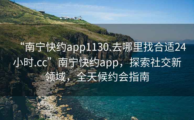 “南宁快约app1130.去哪里找合适24小时.cc”南宁快约app，探索社交新领域，全天候约会指南