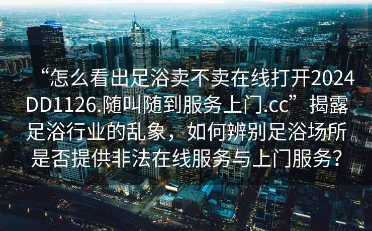 “怎么看出足浴卖不卖在线打开2024DD1126.随叫随到服务上门.cc”揭露足浴行业的乱象，如何辨别足浴场所是否提供非法在线服务与上门服务？