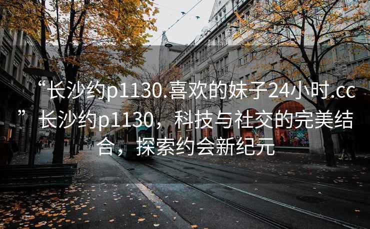 “长沙约p1130.喜欢的妹子24小时.cc”长沙约p1130，科技与社交的完美结合，探索约会新纪元