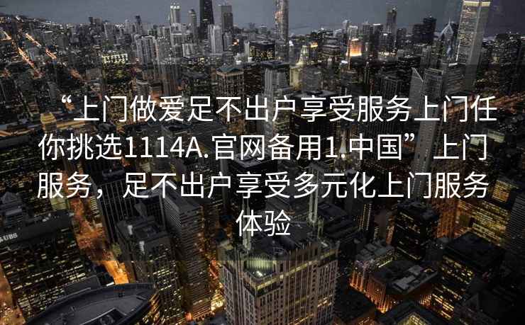 “上门做爱足不出户享受服务上门任你挑选1114A.官网备用1.中国”上门服务，足不出户享受多元化上门服务体验