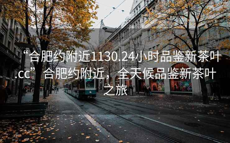 “合肥约附近1130.24小时品鉴新茶叶.cc”合肥约附近，全天候品鉴新茶叶之旅