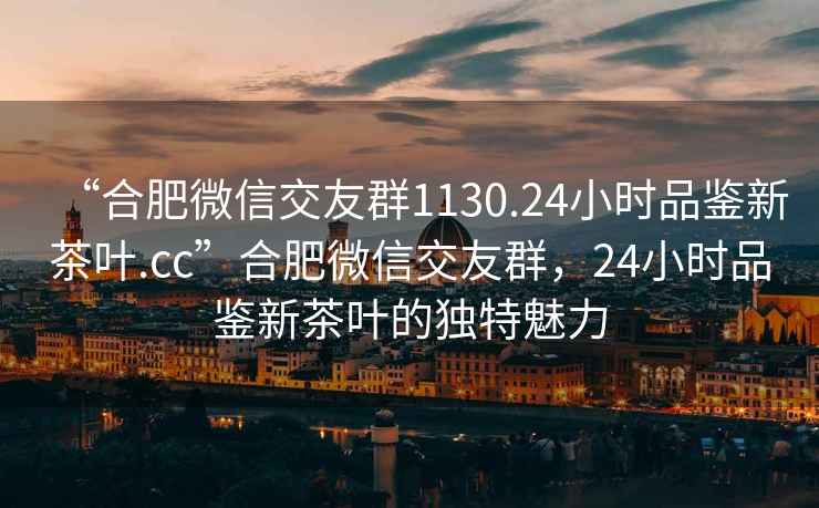 “合肥微信交友群1130.24小时品鉴新茶叶.cc”合肥微信交友群，24小时品鉴新茶叶的独特魅力