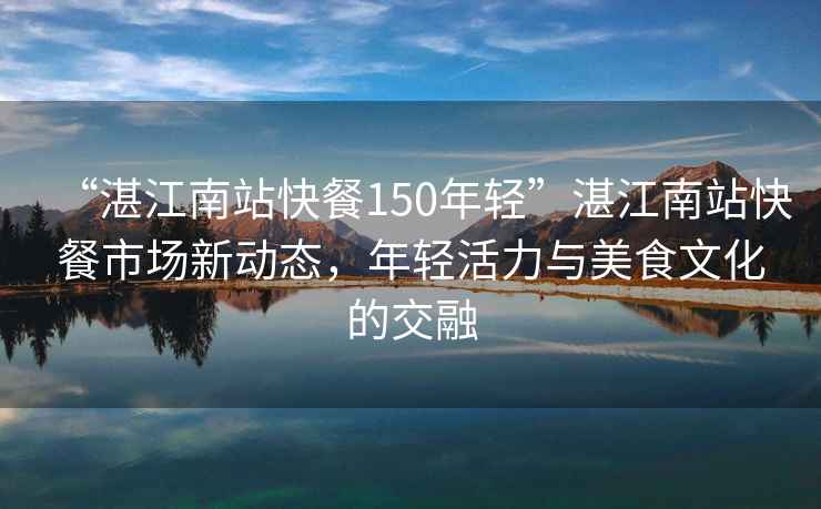 “湛江南站快餐150年轻”湛江南站快餐市场新动态，年轻活力与美食文化的交融