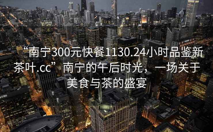 “南宁300元快餐1130.24小时品鉴新茶叶.cc”南宁的午后时光，一场关于美食与茶的盛宴