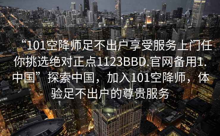 “101空降师足不出户享受服务上门任你挑选绝对正点1123BBD.官网备用1.中国”探索中国，加入101空降师，体验足不出户的尊贵服务