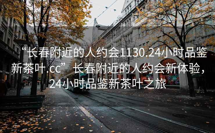 “长春附近的人约会1130.24小时品鉴新茶叶.cc”长春附近的人约会新体验，24小时品鉴新茶叶之旅