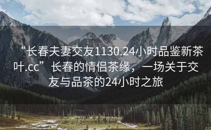 “长春夫妻交友1130.24小时品鉴新茶叶.cc”长春的情侣茶缘，一场关于交友与品茶的24小时之旅