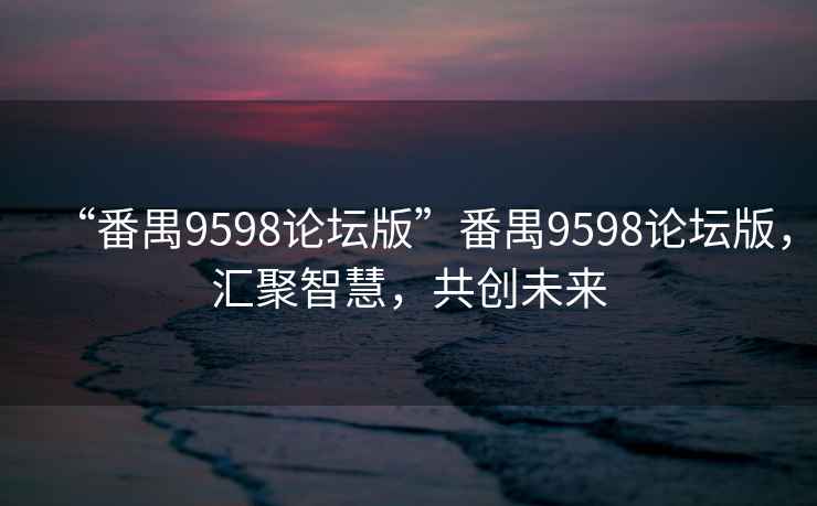 “番禺9598论坛版”番禺9598论坛版，汇聚智慧，共创未来