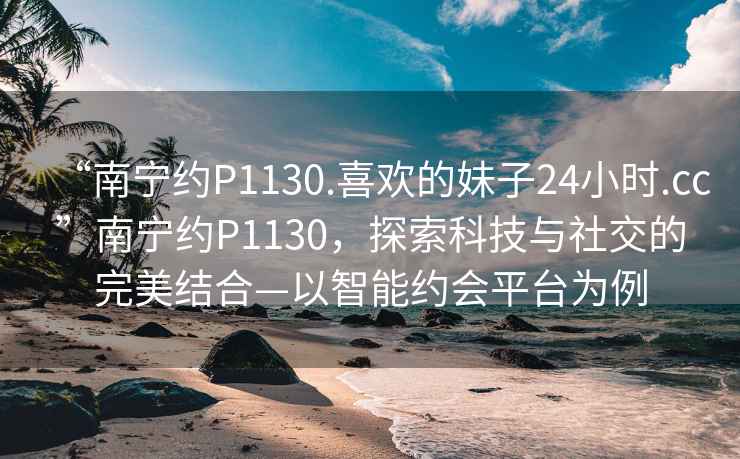 “南宁约P1130.喜欢的妹子24小时.cc”南宁约P1130，探索科技与社交的完美结合—以智能约会平台为例