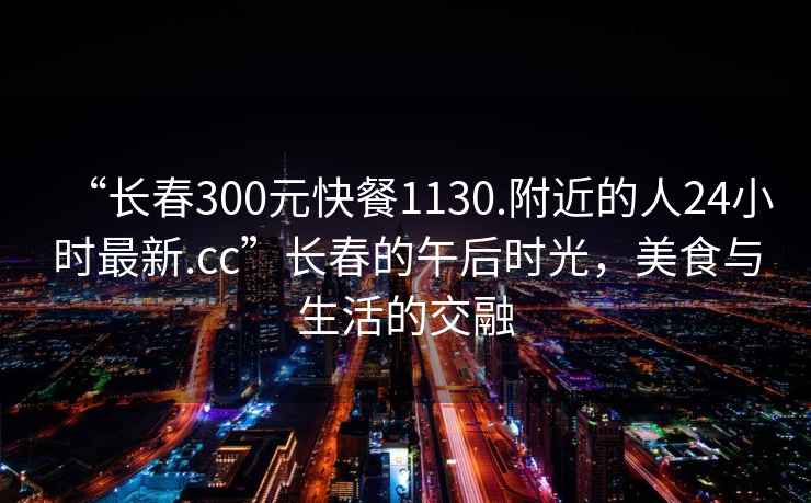 “长春300元快餐1130.附近的人24小时最新.cc”长春的午后时光，美食与生活的交融