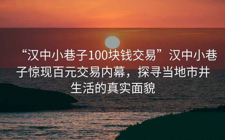 “汉中小巷子100块钱交易”汉中小巷子惊现百元交易内幕，探寻当地市井生活的真实面貌