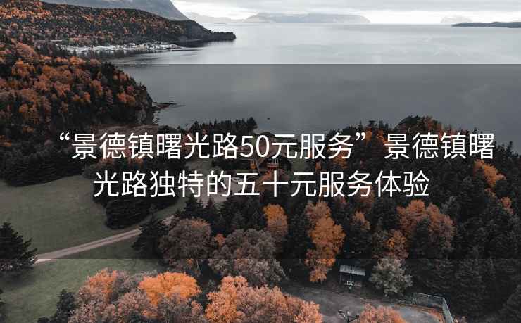 “景德镇曙光路50元服务”景德镇曙光路独特的五十元服务体验