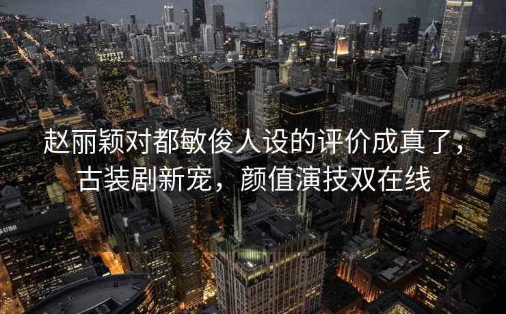 赵丽颖对都敏俊人设的评价成真了，古装剧新宠，颜值演技双在线