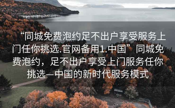 “同城免费泡约足不出户享受服务上门任你挑选.官网备用1.中国”同城免费泡约，足不出户享受上门服务任你挑选—中国的新时代服务模式