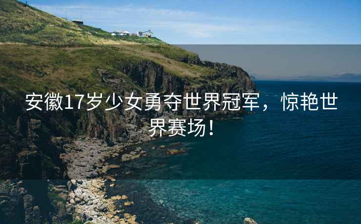 安徽17岁少女勇夺世界冠军，惊艳世界赛场！