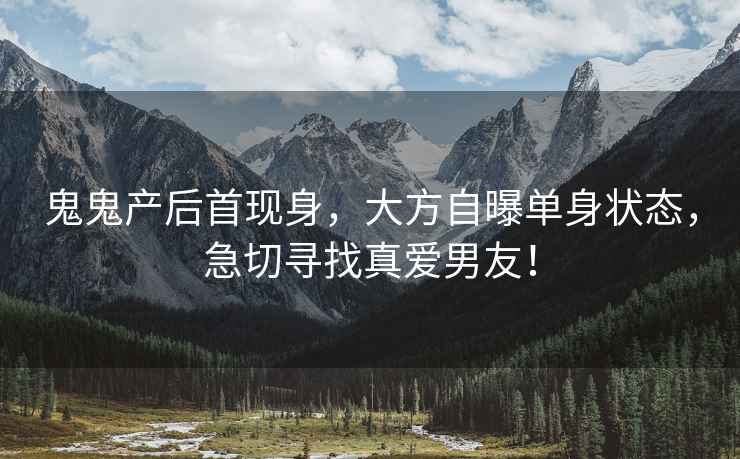 鬼鬼产后首现身，大方自曝单身状态，急切寻找真爱男友！