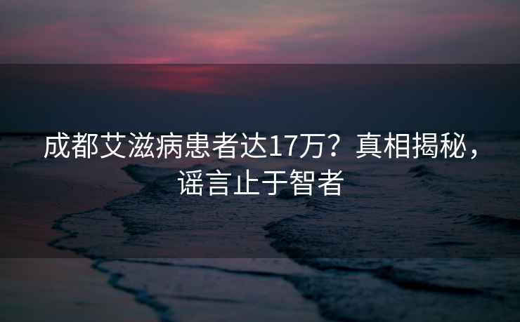 成都艾滋病患者达17万？真相揭秘，谣言止于智者