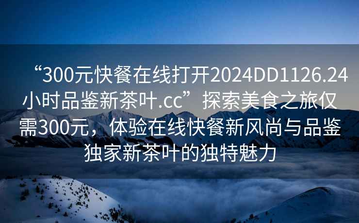 “300元快餐在线打开2024DD1126.24小时品鉴新茶叶.cc”探索美食之旅仅需300元，体验在线快餐新风尚与品鉴独家新茶叶的独特魅力