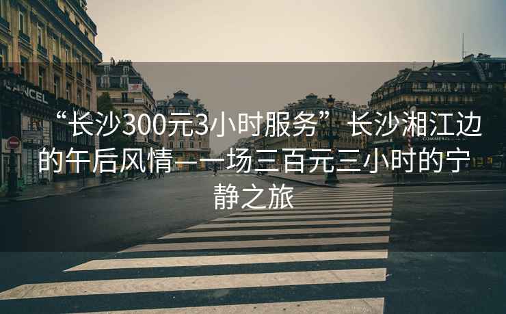 “长沙300元3小时服务”长沙湘江边的午后风情—一场三百元三小时的宁静之旅