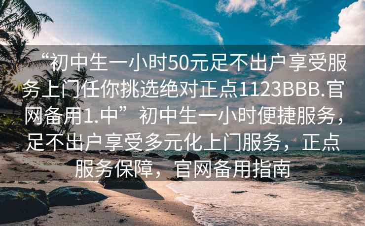 “初中生一小时50元足不出户享受服务上门任你挑选绝对正点1123BBB.官网备用1.中”初中生一小时便捷服务，足不出户享受多元化上门服务，正点服务保障，官网备用指南