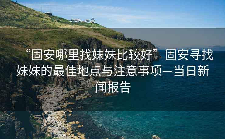 “固安哪里找妹妹比较好”固安寻找妹妹的最佳地点与注意事项—当日新闻报告