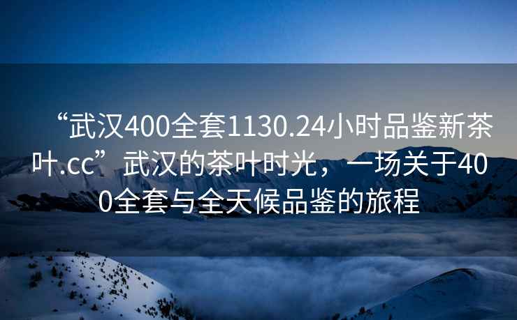 “武汉400全套1130.24小时品鉴新茶叶.cc”武汉的茶叶时光，一场关于400全套与全天候品鉴的旅程