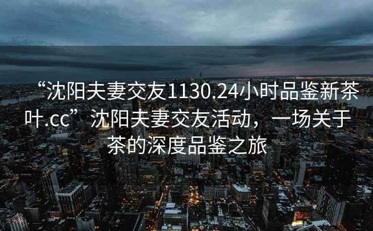 “沈阳夫妻交友1130.24小时品鉴新茶叶.cc”沈阳夫妻交友活动，一场关于茶的深度品鉴之旅