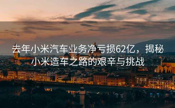 去年小米汽车业务净亏损62亿，揭秘小米造车之路的艰辛与挑战