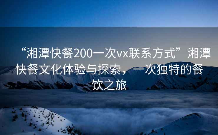 “湘潭快餐200一次vx联系方式”湘潭快餐文化体验与探索，一次独特的餐饮之旅