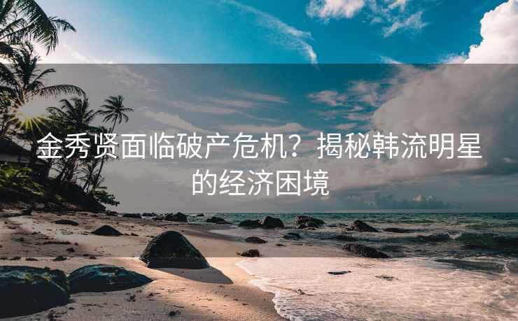 金秀贤面临破产危机？揭秘韩流明星的经济困境