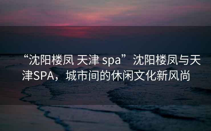 “沈阳楼凤 天津 spa”沈阳楼凤与天津SPA，城市间的休闲文化新风尚