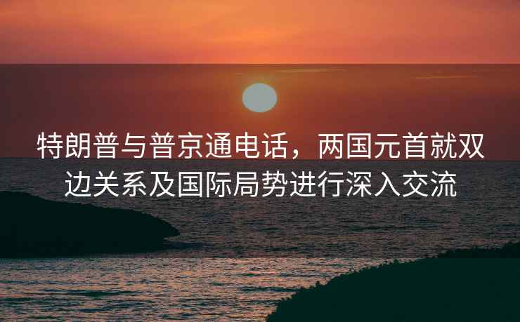 特朗普与普京通电话，两国元首就双边关系及国际局势进行深入交流