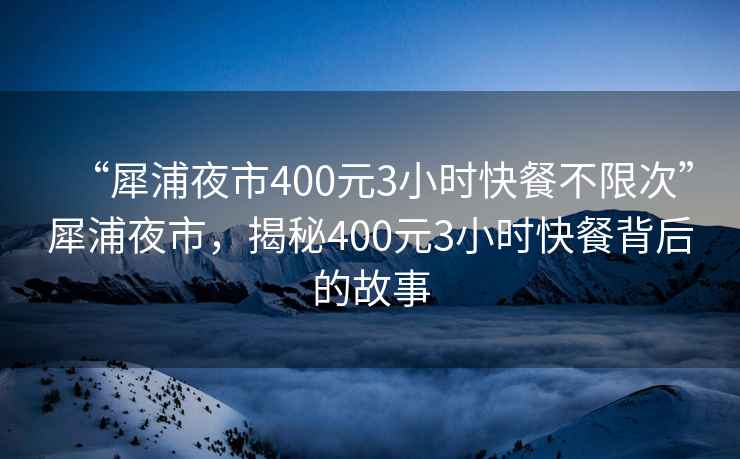 “犀浦夜市400元3小时快餐不限次”犀浦夜市，揭秘400元3小时快餐背后的故事