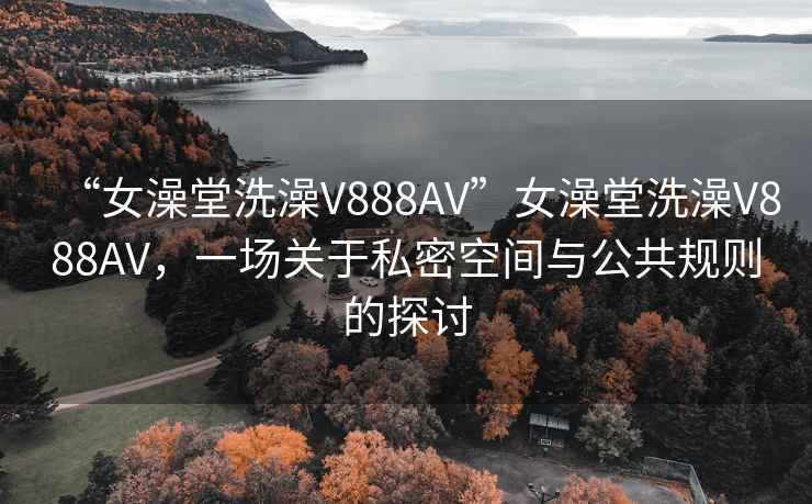 “女澡堂洗澡V888AV”女澡堂洗澡V888AV，一场关于私密空间与公共规则的探讨