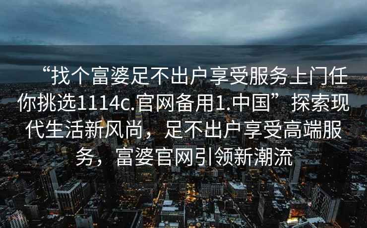 “找个富婆足不出户享受服务上门任你挑选1114c.官网备用1.中国”探索现代生活新风尚，足不出户享受高端服务，富婆官网引领新潮流