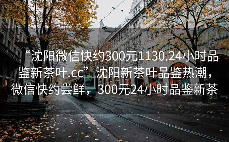 “沈阳微信快约300元1130.24小时品鉴新茶叶.cc”沈阳新茶叶品鉴热潮，微信快约尝鲜，300元24小时品鉴新茶