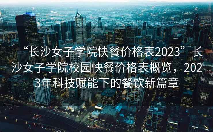 “长沙女子学院快餐价格表2023”长沙女子学院校园快餐价格表概览，2023年科技赋能下的餐饮新篇章