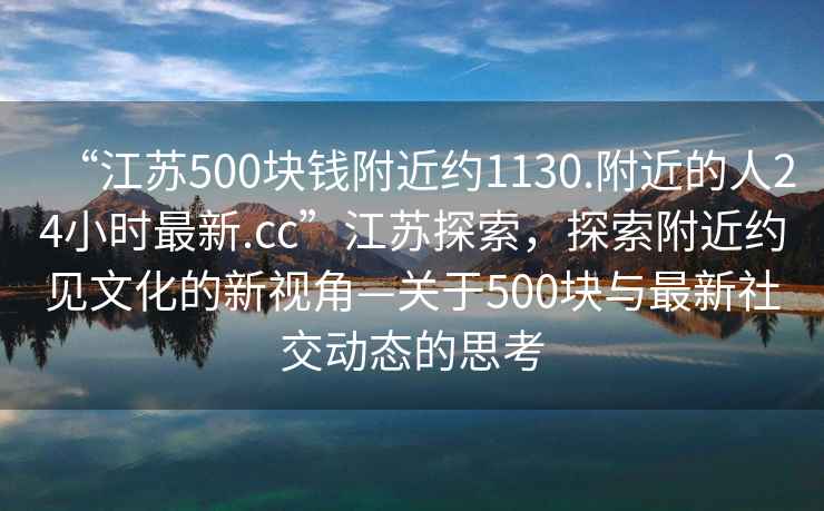 “江苏500块钱附近约1130.附近的人24小时最新.cc”江苏探索，探索附近约见文化的新视角—关于500块与最新社交动态的思考