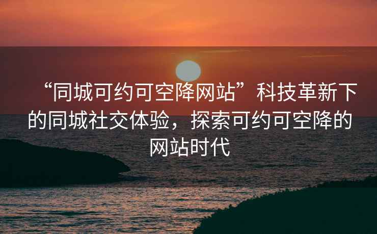 “同城可约可空降网站”科技革新下的同城社交体验，探索可约可空降的网站时代