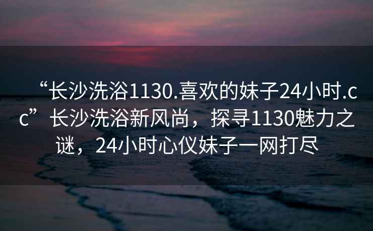 “长沙洗浴1130.喜欢的妹子24小时.cc”长沙洗浴新风尚，探寻1130魅力之谜，24小时心仪妹子一网打尽