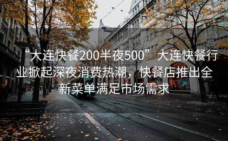 “大连快餐200半夜500”大连快餐行业掀起深夜消费热潮，快餐店推出全新菜单满足市场需求