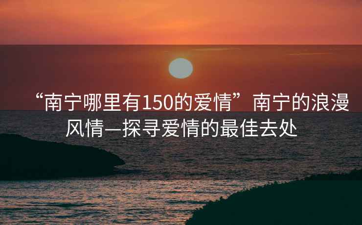 “南宁哪里有150的爱情”南宁的浪漫风情—探寻爱情的最佳去处