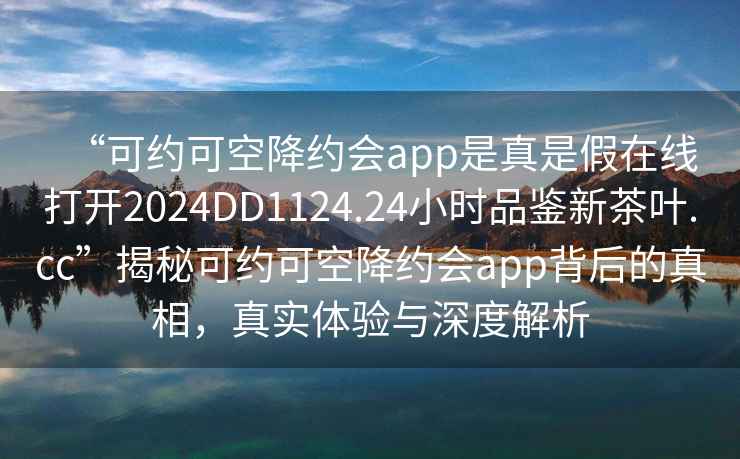 “可约可空降约会app是真是假在线打开2024DD1124.24小时品鉴新茶叶.cc”揭秘可约可空降约会app背后的真相，真实体验与深度解析