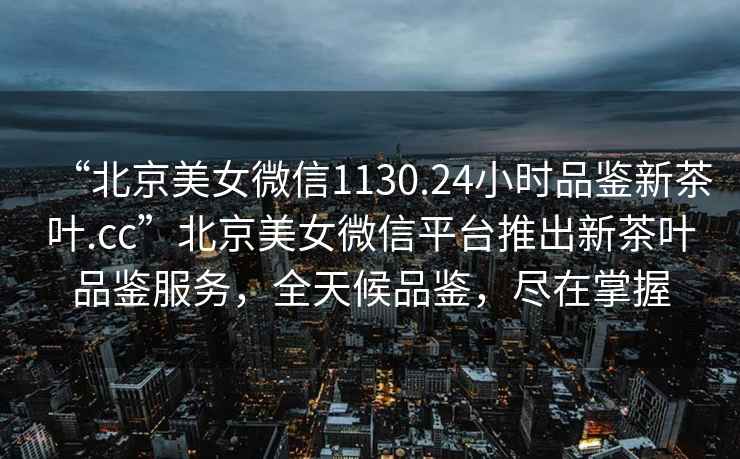 “北京美女微信1130.24小时品鉴新茶叶.cc”北京美女微信平台推出新茶叶品鉴服务，全天候品鉴，尽在掌握