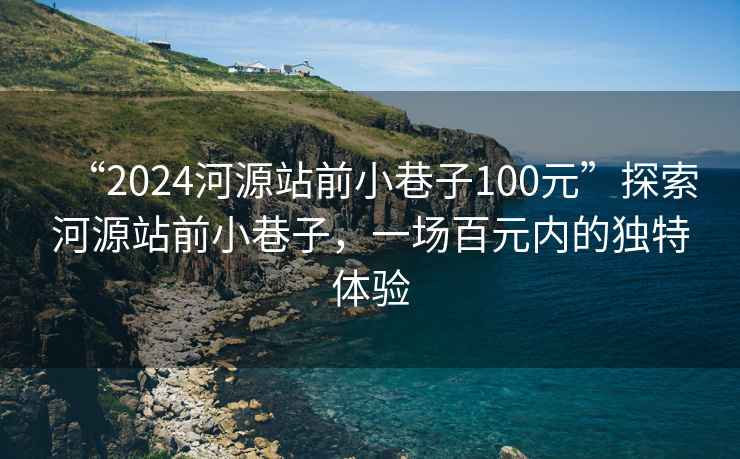 “2024河源站前小巷子100元”探索河源站前小巷子，一场百元内的独特体验