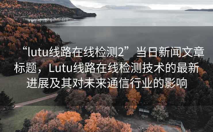 “lutu线路在线检测2”当日新闻文章标题，Lutu线路在线检测技术的最新进展及其对未来通信行业的影响