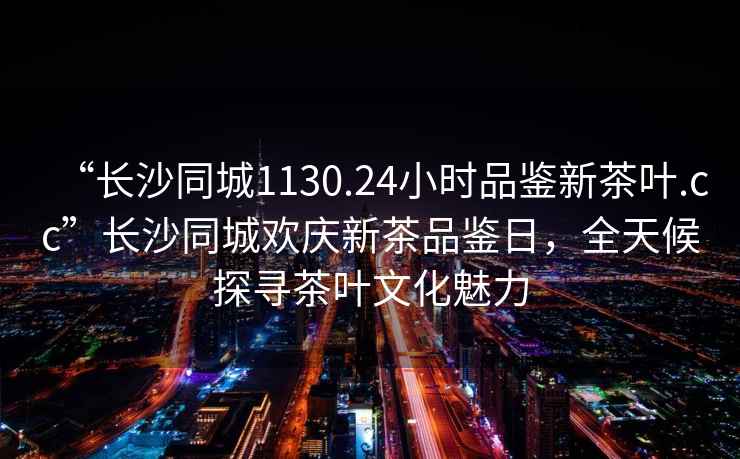 “长沙同城1130.24小时品鉴新茶叶.cc”长沙同城欢庆新茶品鉴日，全天候探寻茶叶文化魅力