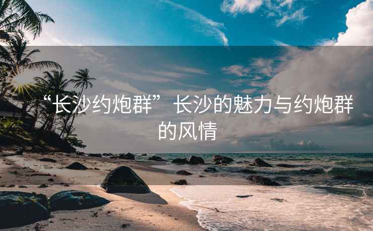 “长沙约炮群”长沙的魅力与约炮群的风情