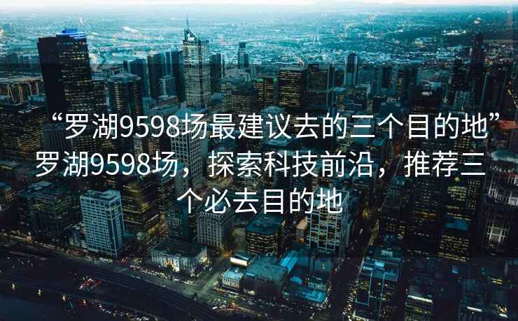 “罗湖9598场最建议去的三个目的地”罗湖9598场，探索科技前沿，推荐三个必去目的地